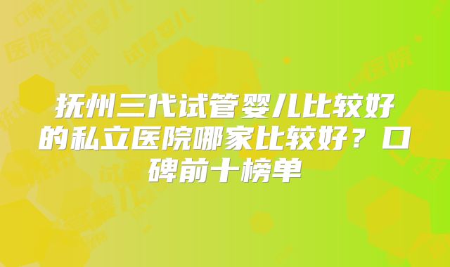 抚州三代试管婴儿比较好的私立医院哪家比较好？口碑前十榜单