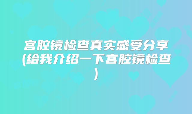 宫腔镜检查真实感受分享(给我介绍一下宫腔镜检查)