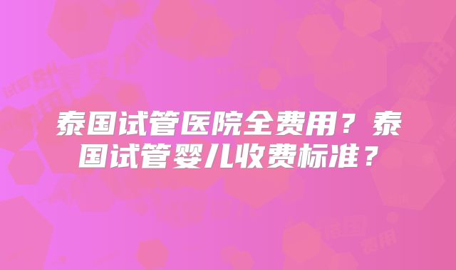 泰国试管医院全费用?泰国试管婴儿收费标准?