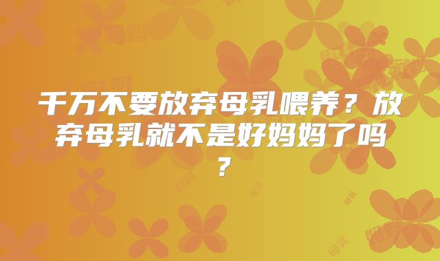 千万不要放弃母乳喂养？放弃母乳就不是好妈妈了吗？