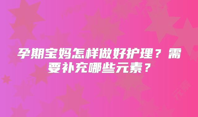 孕期宝妈怎样做好护理？需要补充哪些元素？