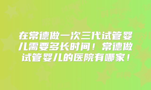 在常德做一次三代试管婴儿需要多长时间！常德做试管婴儿的医院有哪家！