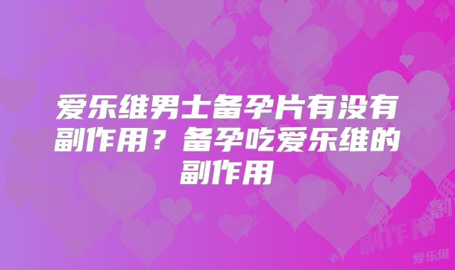 爱乐维男士备孕片有没有副作用?备孕吃爱乐维的副作用