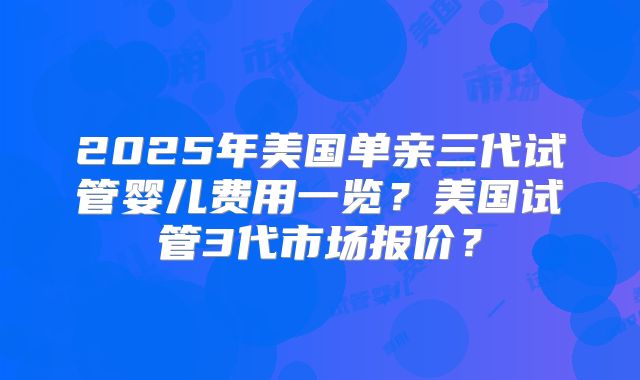2025年美国单亲三代试管婴儿费用一览？美国试管3代市场报价？
