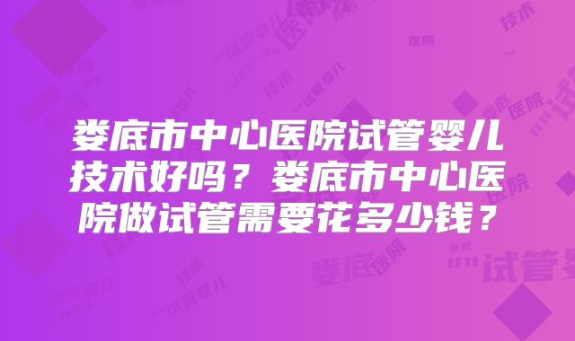 娄底市中心医院试管婴儿技术好吗？娄底市中心医院做试管需要花多少钱？