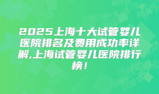 2025上海十大试管婴儿医院排名及费用成功率详解,上海试管婴儿医院排行榜！