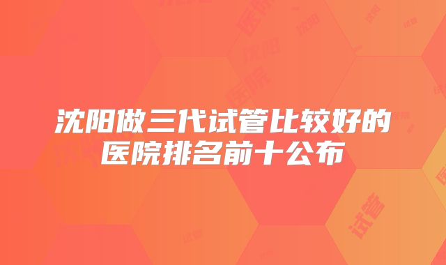 沈阳做三代试管比较好的医院排名前十公布