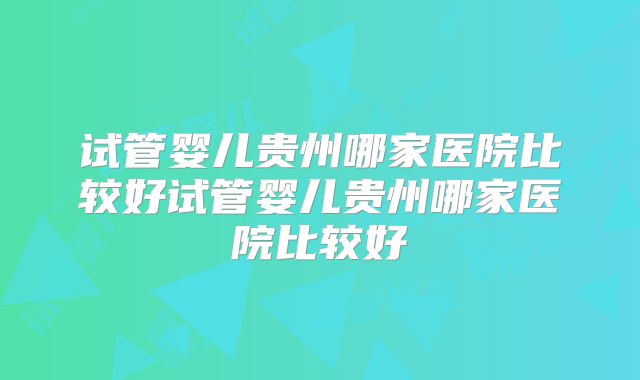 试管婴儿贵州哪家医院比较好试管婴儿贵州哪家医院比较好