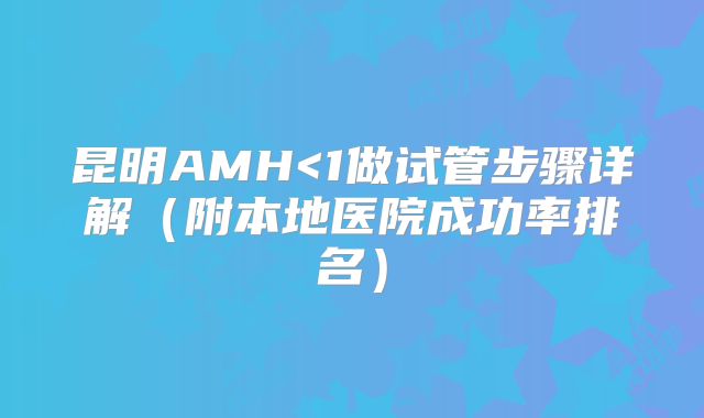 昆明AMH<1做试管步骤详解（附本地医院成功率排名）