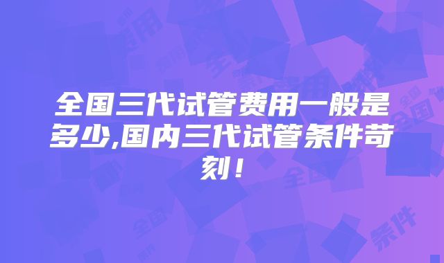 全国三代试管费用一般是多少,国内三代试管条件苛刻！