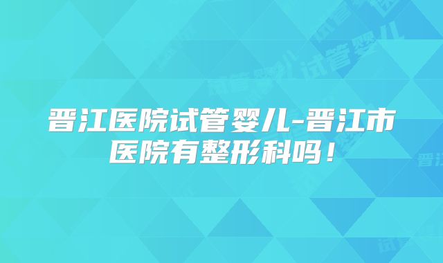 晋江医院试管婴儿-晋江市医院有整形科吗！