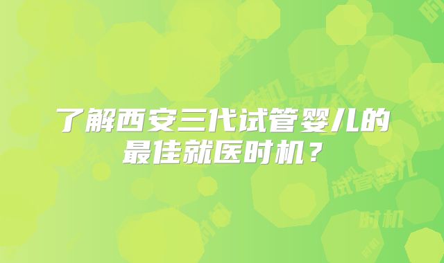 了解西安三代试管婴儿的最佳就医时机？
