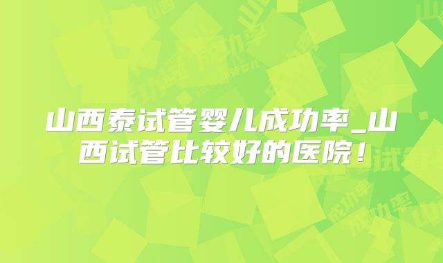山西泰试管婴儿成功率_山西试管比较好的医院！