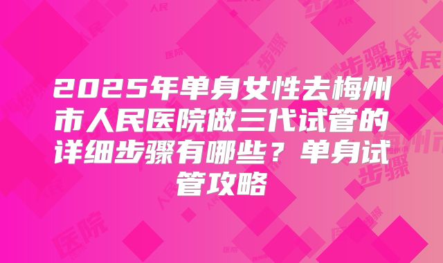 2025年单身女性去梅州市人民医院做三代试管的详细步骤有哪些?单身试管攻略