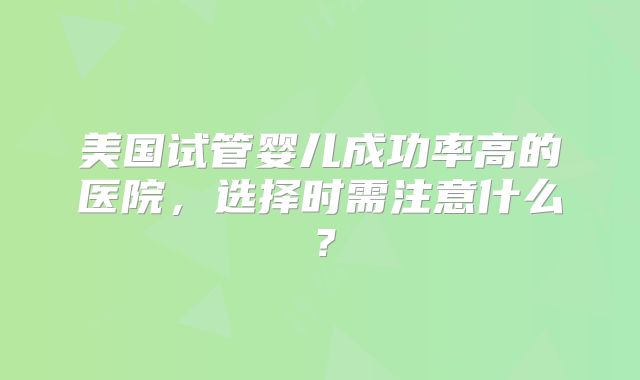 美国试管婴儿成功率高的医院，选择时需注意什么？