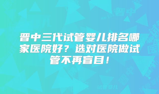 晋中三代试管婴儿排名哪家医院好?选对医院做试管不再盲目!