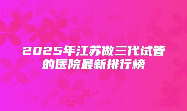 2025年江苏做三代试管的医院最新排行榜