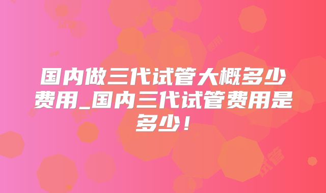 国内做三代试管大概多少费用_国内三代试管费用是多少！
