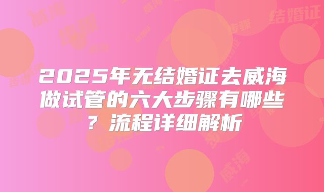 2025年无结婚证去威海做试管的六大步骤有哪些？流程详细解析