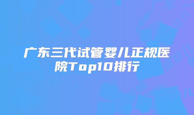 广东三代试管婴儿正规医院Top10排行