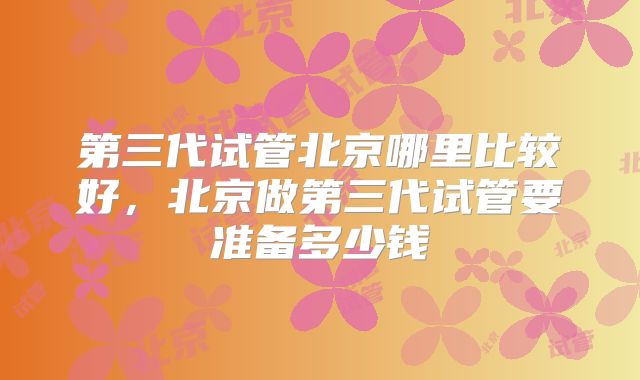 第三代试管北京哪里比较好，北京做第三代试管要准备多少钱