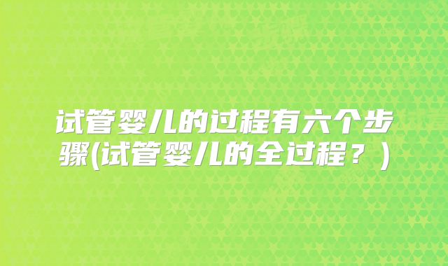 试管婴儿的过程有六个步骤(试管婴儿的全过程？)