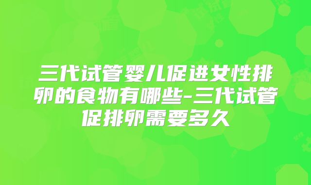 三代试管婴儿促进女性排卵的食物有哪些-三代试管促排卵需要多久