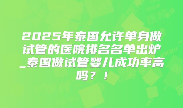 2025年泰国允许单身做试管的医院排名名单出炉_泰国做试管婴儿成功率高吗？！