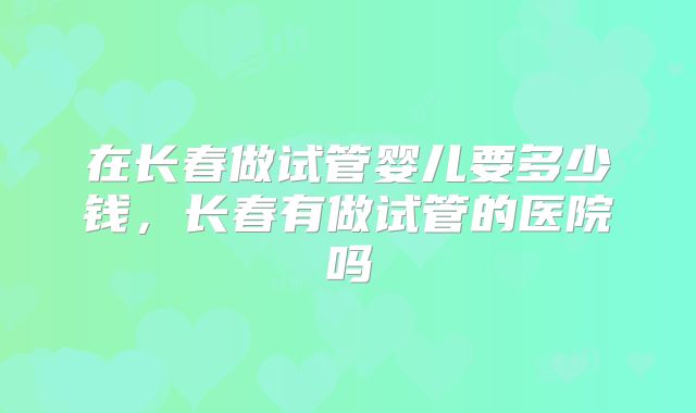在长春做试管婴儿要多少钱,长春有做试管的医院吗