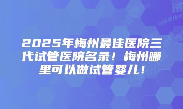 2025年梅州最佳医院三代试管医院名录！梅州哪里可以做试管婴儿！