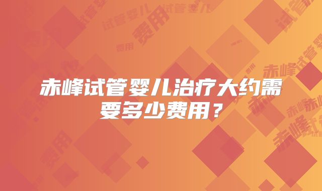 赤峰试管婴儿治疗大约需要多少费用？
