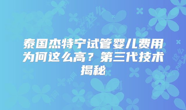 泰国杰特宁试管婴儿费用为何这么高？第三代技术揭秘