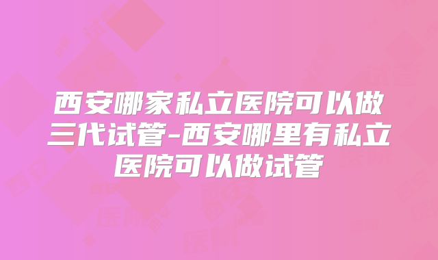 西安哪家私立医院可以做三代试管-西安哪里有私立医院可以做试管