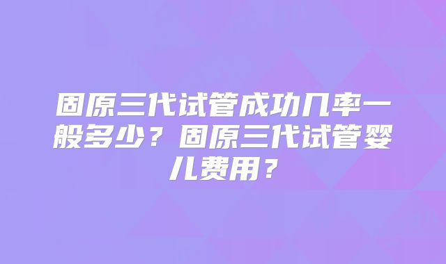 固原三代试管成功几率一般多少？固原三代试管婴儿费用？
