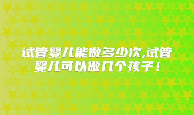 试管婴儿能做多少次,试管婴儿可以做几个孩子!