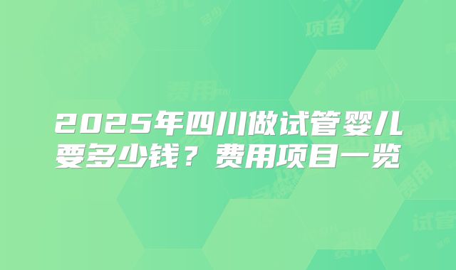 2025年四川做试管婴儿要多少钱?费用项目一览