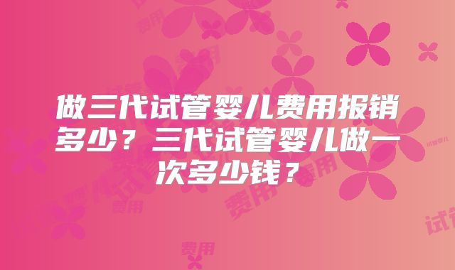 做三代试管婴儿费用报销多少？三代试管婴儿做一次多少钱？