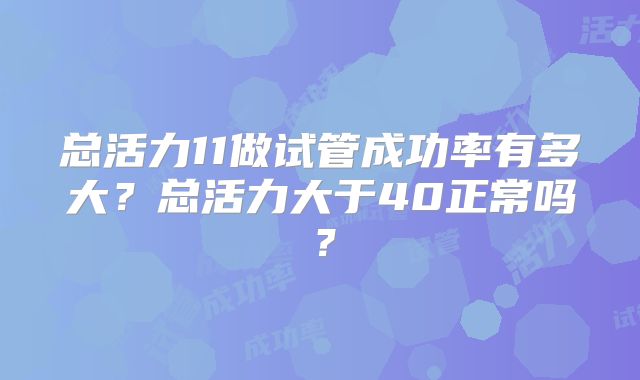 总活力11做试管成功率有多大？总活力大于40正常吗？