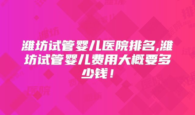 潍坊试管婴儿医院排名,潍坊试管婴儿费用大概要多少钱！