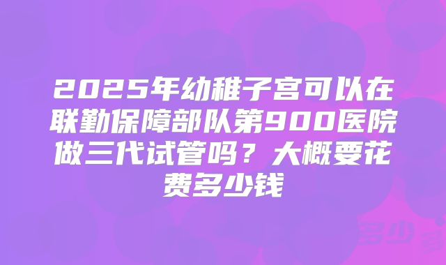 2025年幼稚子宫可以在联勤保障部队第900医院做三代试管吗？大概要花费多少钱