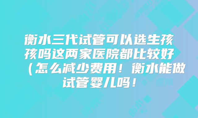 衡水三代试管可以选生孩孩吗这两家医院都比较好(怎么减少费用!衡水能做试管婴儿吗!