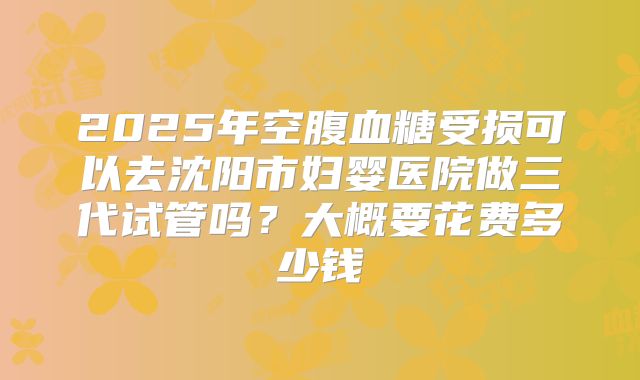 2025年空腹血糖受损可以去沈阳市妇婴医院做三代试管吗?大概要花费多少钱