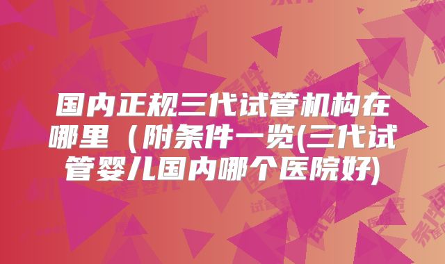 国内正规三代试管机构在哪里（附条件一览(三代试管婴儿国内哪个医院好)