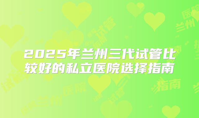 2025年兰州三代试管比较好的私立医院选择指南