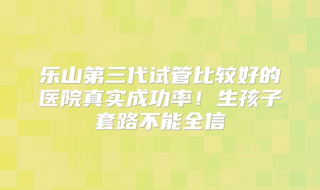 乐山第三代试管比较好的医院真实成功率！生孩子套路不能全信