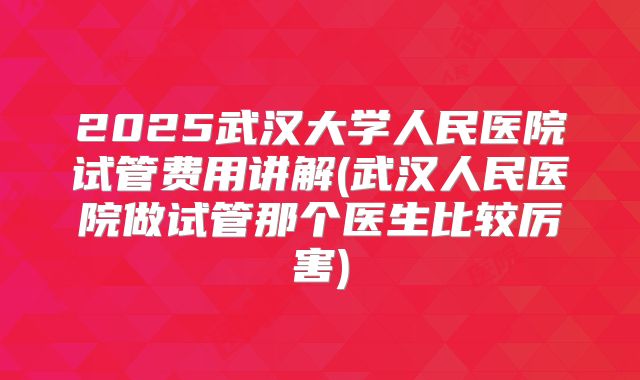 2025武汉大学人民医院试管费用讲解(武汉人民医院做试管那个医生比较厉害)