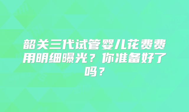 韶关三代试管婴儿花费费用明细曝光?你准备好了吗?
