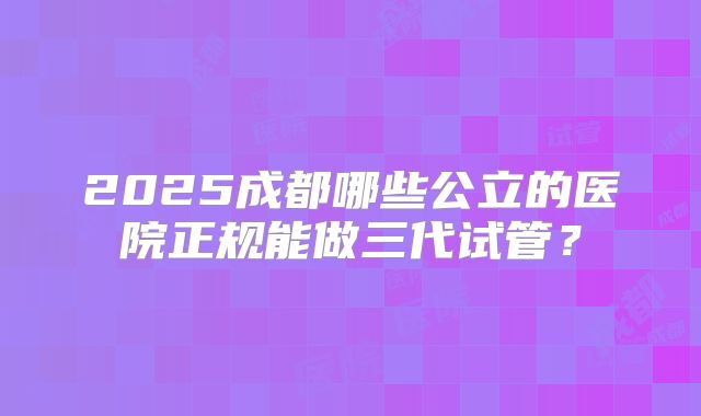 2025成都哪些公立的医院正规能做三代试管？