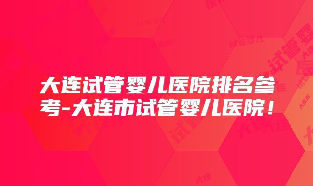 大连试管婴儿医院排名参考-大连市试管婴儿医院!