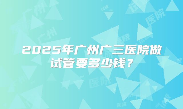 2025年广州广三医院做试管要多少钱？